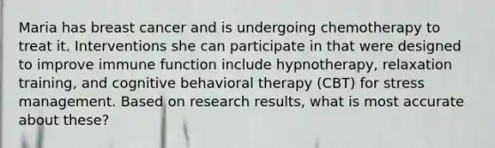 Maria has breast cancer and is undergoing chemotherapy to treat it. Interventions she can participate in that were designed to improve immune function include hypnotherapy, relaxation training, and cognitive behavioral therapy (CBT) for stress management. Based on research results, what is most accurate about these?