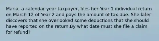 ​Maria, a calendar year​ taxpayer, files her Year 1 individual return on March 12 of Year 2 and pays the amount of tax due. She later discovers that she overlooked some deductions that she should have reported on the return.By what date must she file a claim for​ refund?