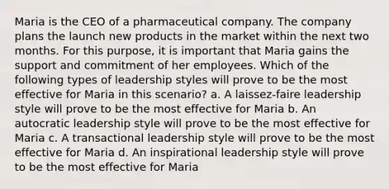 Maria is the CEO of a pharmaceutical company. The company plans the launch new products in the market within the next two months. For this purpose, it is important that Maria gains the support and commitment of her employees. Which of the following types of leadership styles will prove to be the most effective for Maria in this scenario? a. A laissez-faire leadership style will prove to be the most effective for Maria b. An autocratic leadership style will prove to be the most effective for Maria c. A transactional leadership style will prove to be the most effective for Maria d. An inspirational leadership style will prove to be the most effective for Maria