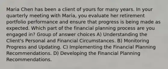 Maria Chen has been a client of yours for many years. In your quarterly meeting with Maria, you evaluate her retirement portfolio performance and ensure that progress is being made as expected. Which part of the financial planning process are you engaged in? Group of answer choices A) Understanding the Client's Personal and Financial Circumstances. B) Monitoring Progress and Updating. C) Implementing the Financial Planning Recommendations. D) Developing the Financial Planning Recommendations.