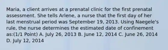 Maria, a client arrives at a prenatal clinic for the first prenatal assessment. She tells Arlene, a nurse that the first day of her last menstrual period was September 19, 2013. Using Naegele's rule, the nurse determines the estimated date of confinement as:(1/1 Point) A. July 26, 2013 B. June 12, 2014 C. June 26, 2014 D. July 12, 2014