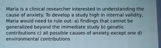 Maria is a clinical researcher interested in understanding the cause of anxiety. To develop a study high in internal validity, Maria would need to rule out: a) findings that cannot be generalized beyond the immediate study b) genetic contributions c) all possible causes of anxiety except one d) environmental contributions