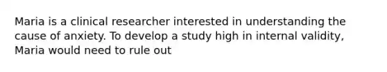 Maria is a clinical researcher interested in understanding the cause of anxiety. To develop a study high in internal validity, Maria would need to rule out