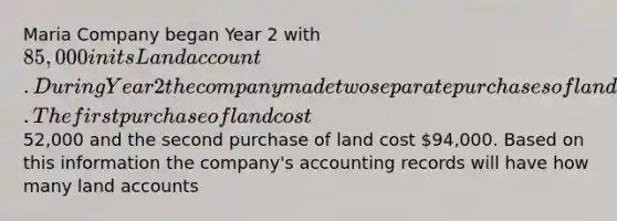 Maria Company began Year 2 with 85,000 in its Land account. During Year 2 the company made two separate purchases of land. The first purchase of land cost52,000 and the second purchase of land cost 94,000. Based on this information the company's accounting records will have how many land accounts