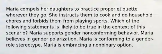 Maria compels her daughters to practice proper etiquette wherever they go. She instructs them to cook and do household chores and forbids them from playing sports. Which of the following statements is likely to be true in the context of this scenario? Maria supports gender nonconforming behavior. Maria believes in gender polarization. Maria is conforming to a gender-role stereotype. Maria is embracing a nonbinary option.