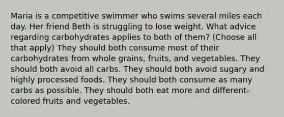 Maria is a competitive swimmer who swims several miles each day. Her friend Beth is struggling to lose weight. What advice regarding carbohydrates applies to both of them? (Choose all that apply) They should both consume most of their carbohydrates from whole grains, fruits, and vegetables. They should both avoid all carbs. They should both avoid sugary and highly processed foods. They should both consume as many carbs as possible. They should both eat more and different-colored fruits and vegetables.