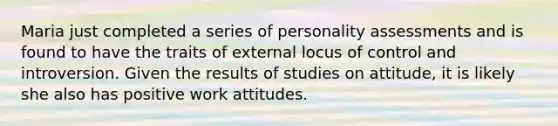 Maria just completed a series of personality assessments and is found to have the traits of external locus of control and introversion. Given the results of studies on attitude, it is likely she also has positive work attitudes.