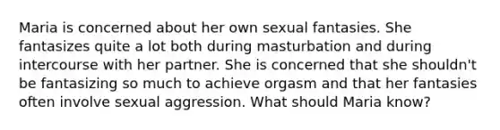 Maria is concerned about her own sexual fantasies. She fantasizes quite a lot both during masturbation and during intercourse with her partner. She is concerned that she shouldn't be fantasizing so much to achieve orgasm and that her fantasies often involve sexual aggression. What should Maria know?