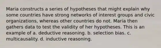 Maria constructs a series of hypotheses that might explain why some countries have strong networks of interest groups and civic organizations, whereas other countries do not. Maria then gathers data to test the validity of her hypotheses. This is an example of a. deductive reasoning. b. selection bias. c. multicausality. d. inductive reasoning.