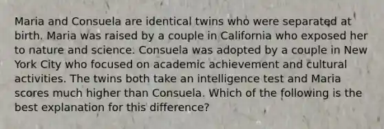 Maria and Consuela are identical twins who were separated at birth. Maria was raised by a couple in California who exposed her to nature and science. Consuela was adopted by a couple in New York City who focused on academic achievement and cultural activities. The twins both take an intelligence test and Maria scores much higher than Consuela. Which of the following is the best explanation for this difference?