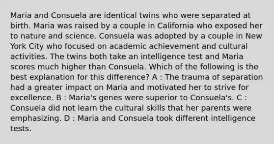 Maria and Consuela are identical twins who were separated at birth. Maria was raised by a couple in California who exposed her to nature and science. Consuela was adopted by a couple in New York City who focused on academic achievement and cultural activities. The twins both take an intelligence test and Maria scores much higher than Consuela. Which of the following is the best explanation for this difference? A : The trauma of separation had a greater impact on Maria and motivated her to strive for excellence. B : Maria's genes were superior to Consuela's. C : Consuela did not learn the cultural skills that her parents were emphasizing. D : Maria and Consuela took different intelligence tests.