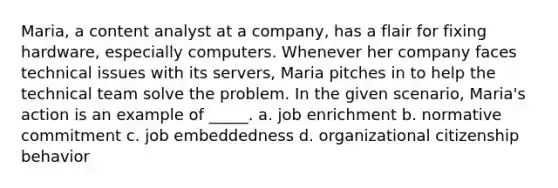 Maria, a content analyst at a company, has a flair for fixing hardware, especially computers. Whenever her company faces technical issues with its servers, Maria pitches in to help the technical team solve the problem. In the given scenario, Maria's action is an example of _____. a. job enrichment b. normative commitment c. job embeddedness d. organizational citizenship behavior