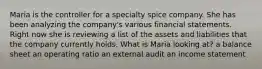 Maria is the controller for a specialty spice company. She has been analyzing the company's various financial statements. Right now she is reviewing a list of the assets and liabilities that the company currently holds. What is Maria looking at? a balance sheet an operating ratio an external audit an income statement