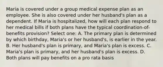 Maria is covered under a group medical expense plan as an employee. She is also covered under her husband's plan as a dependent. If Maria is hospitalized, how will each plan respond to her medical bills if both plans have the typical coordination-of-benefits provision? Select one: A. The primary plan is determined by which birthday, Maria's or her husband's, is earlier in the year. B. Her husband's plan is primary, and Maria's plan is excess. C. Maria's plan is primary, and her husband's plan is excess. D. Both plans will pay benefits on a pro rata basis