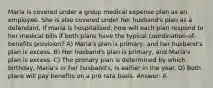 Maria is covered under a group medical expense plan as an employee. She is also covered under her husband's plan as a defendant. If maria is hospitalized, how will each plan respond to her medical bills if both plans have the typical coordination-of-benefits provision? A) Maria's plan is primary, and her husband's plan is excess. B) Her husband's plan is primary, and Maria's plan is excess. C) The primary plan is determined by which birthday, Maria's or her husband's, is earlier in the year. D) Both plans will pay benefits on a pro rata basis. Answer: A