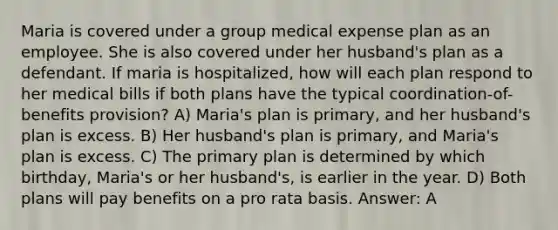 Maria is covered under a group medical expense plan as an employee. She is also covered under her husband's plan as a defendant. If maria is hospitalized, how will each plan respond to her medical bills if both plans have the typical coordination-of-benefits provision? A) Maria's plan is primary, and her husband's plan is excess. B) Her husband's plan is primary, and Maria's plan is excess. C) The primary plan is determined by which birthday, Maria's or her husband's, is earlier in the year. D) Both plans will pay benefits on a pro rata basis. Answer: A