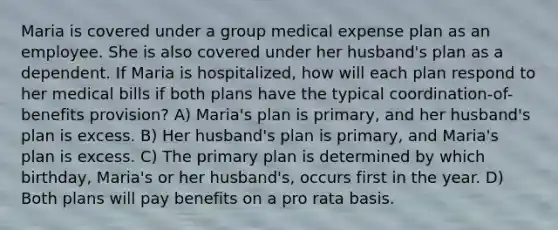 Maria is covered under a group medical expense plan as an employee. She is also covered under her husband's plan as a dependent. If Maria is hospitalized, how will each plan respond to her medical bills if both plans have the typical coordination-of-benefits provision? A) Maria's plan is primary, and her husband's plan is excess. B) Her husband's plan is primary, and Maria's plan is excess. C) The primary plan is determined by which birthday, Maria's or her husband's, occurs first in the year. D) Both plans will pay benefits on a pro rata basis.