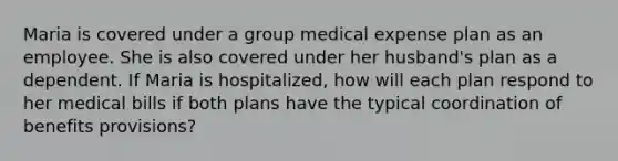 Maria is covered under a group medical expense plan as an employee. She is also covered under her husband's plan as a dependent. If Maria is hospitalized, how will each plan respond to her medical bills if both plans have the typical coordination of benefits provisions?