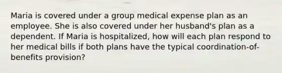 Maria is covered under a group medical expense plan as an employee. She is also covered under her husband's plan as a dependent. If Maria is hospitalized, how will each plan respond to her medical bills if both plans have the typical coordination-of-benefits provision?