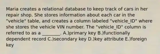 Maria creates a relational database to keep track of cars in her repair shop. She stores information about each car in the "vehicle" table, and creates a column labeled "vehicle_ID" where she stores the vehicle VIN number. The "vehicle_ID" column is referred to as a ________. A.)primary key B.)functionally dependent record C.)secondary key D.)key attribute E.)foreign key