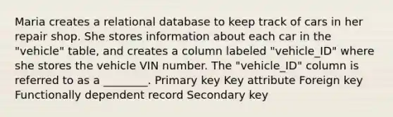 Maria creates a relational database to keep track of cars in her repair shop. She stores information about each car in the "vehicle" table, and creates a column labeled "vehicle_ID" where she stores the vehicle VIN number. The "vehicle_ID" column is referred to as a ________. Primary key Key attribute Foreign key Functionally dependent record Secondary key