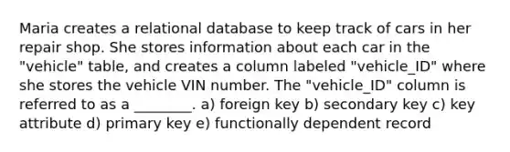 Maria creates a relational database to keep track of cars in her repair shop. She stores information about each car in the "vehicle" table, and creates a column labeled "vehicle_ID" where she stores the vehicle VIN number. The "vehicle_ID" column is referred to as a ________. a) foreign key b) secondary key c) key attribute d) primary key e) functionally dependent record