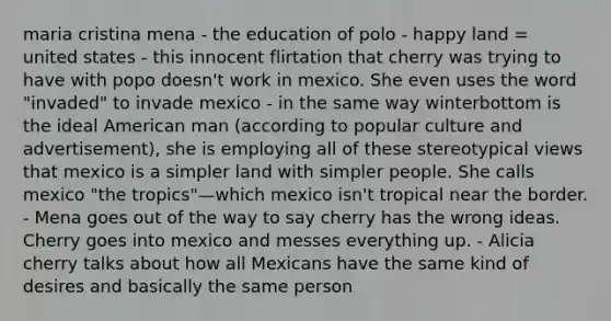 maria cristina mena - the education of polo - happy land = united states - this innocent flirtation that cherry was trying to have with popo doesn't work in mexico. She even uses the word "invaded" to invade mexico - in the same way winterbottom is the ideal American man (according to popular culture and advertisement), she is employing all of these stereotypical views that mexico is a simpler land with simpler people. She calls mexico "the tropics"—which mexico isn't tropical near the border. - Mena goes out of the way to say cherry has the wrong ideas. Cherry goes into mexico and messes everything up. - Alicia cherry talks about how all Mexicans have the same kind of desires and basically the same person