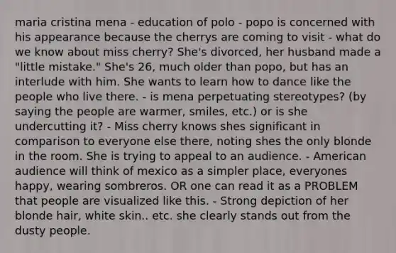 maria cristina mena - education of polo - popo is concerned with his appearance because the cherrys are coming to visit - what do we know about miss cherry? She's divorced, her husband made a "little mistake." She's 26, much older than popo, but has an interlude with him. She wants to learn how to dance like the people who live there. - is mena perpetuating stereotypes? (by saying the people are warmer, smiles, etc.) or is she undercutting it? - Miss cherry knows shes significant in comparison to everyone else there, noting shes the only blonde in the room. She is trying to appeal to an audience. - American audience will think of mexico as a simpler place, everyones happy, wearing sombreros. OR one can read it as a PROBLEM that people are visualized like this. - Strong depiction of her blonde hair, white skin.. etc. she clearly stands out from the dusty people.