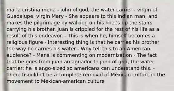 maria cristina mena - john of god, the water carrier - virgin of Guadalupe: virgin Mary - She appears to this indian man, and makes the pilgrimage by walking on his knees up the stairs carrying his brother. Juan is crippled for the rest of his life as a result of this endeavor. - This is when he, himself becomes a religious figure - Interesting thing is that he carries his brother the way he carries his water - Why tell this to an American audience? - Mena is commenting on modernization - The fact that he goes from juan an aguador to john of god, the water carrier: he is ango-sized so americans can understand this. - There hsouldn't be a complete removal of Mexican culture in the movement to Mexican-american culture