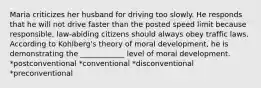 Maria criticizes her husband for driving too slowly. He responds that he will not drive faster than the posted speed limit because responsible, law-abiding citizens should always obey traffic laws. According to Kohlberg's theory of moral development, he is demonstrating the ____________ level of moral development. *postconventional *conventional *disconventional *preconventional