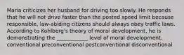 Maria criticizes her husband for driving too slowly. He responds that he will not drive faster than the posted speed limit because responsible, law-abiding citizens should always obey traffic laws. According to Kohlberg's theory of moral development, he is demonstrating the ____________ level of moral development. conventional preconventional postconventional disconventional