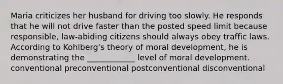 Maria criticizes her husband for driving too slowly. He responds that he will not drive faster than the posted speed limit because responsible, law-abiding citizens should always obey traffic laws. According to Kohlberg's theory of moral development, he is demonstrating the ____________ level of moral development. conventional preconventional postconventional disconventional