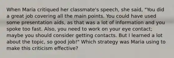 When Maria critiqued her classmate's speech, she said, "You did a great job covering all the main points. You could have used some presentation aids, as that was a lot of information and you spoke too fast. Also, you need to work on your eye contact; maybe you should consider getting contacts. But I learned a lot about the topic, so good job!" Which strategy was Maria using to make this criticism effective?