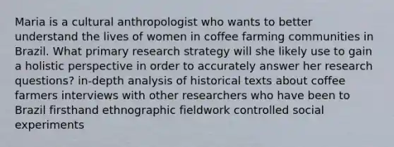 Maria is a cultural anthropologist who wants to better understand the lives of women in coffee farming communities in Brazil. What primary research strategy will she likely use to gain a holistic perspective in order to accurately answer her research questions? in-depth analysis of historical texts about coffee farmers interviews with other researchers who have been to Brazil firsthand ethnographic fieldwork controlled social experiments