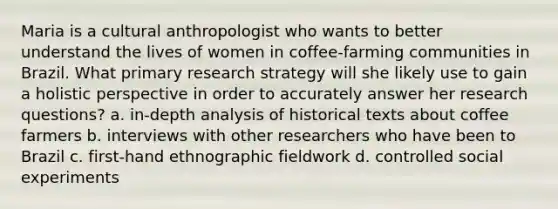 Maria is a cultural anthropologist who wants to better understand the lives of women in coffee-farming communities in Brazil. What primary research strategy will she likely use to gain a holistic perspective in order to accurately answer her research questions? a. in-depth analysis of historical texts about coffee farmers b. interviews with other researchers who have been to Brazil c. first-hand ethnographic fieldwork d. controlled social experiments