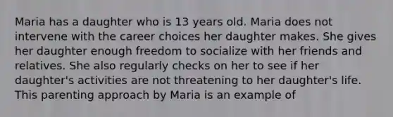 Maria has a daughter who is 13 years old. Maria does not intervene with the career choices her daughter makes. She gives her daughter enough freedom to socialize with her friends and relatives. She also regularly checks on her to see if her daughter's activities are not threatening to her daughter's life. This parenting approach by Maria is an example of