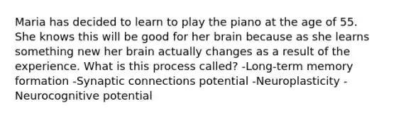 Maria has decided to learn to play the piano at the age of 55. She knows this will be good for her brain because as she learns something new her brain actually changes as a result of the experience. What is this process called? -Long-term memory formation -Synaptic connections potential -Neuroplasticity -Neurocognitive potential