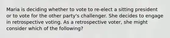 Maria is deciding whether to vote to re-elect a sitting president or to vote for the other party's challenger. She decides to engage in retrospective voting. As a retrospective voter, she might consider which of the following?