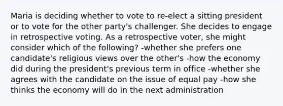 Maria is deciding whether to vote to re-elect a sitting president or to vote for the other party's challenger. She decides to engage in retrospective voting. As a retrospective voter, she might consider which of the following? -whether she prefers one candidate's religious views over the other's -how the economy did during the president's previous term in office -whether she agrees with the candidate on the issue of equal pay -how she thinks the economy will do in the next administration