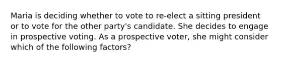 Maria is deciding whether to vote to re-elect a sitting president or to vote for the other party's candidate. She decides to engage in prospective voting. As a prospective voter, she might consider which of the following factors?