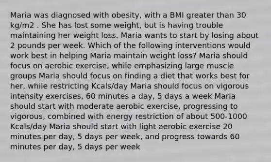 Maria was diagnosed with obesity, with a BMI greater than 30 kg/m2 . She has lost some weight, but is having trouble maintaining her weight loss. Maria wants to start by losing about 2 pounds per week. Which of the following interventions would work best in helping Maria maintain weight loss? Maria should focus on aerobic exercise, while emphasizing large muscle groups Maria should focus on finding a diet that works best for her, while restricting Kcals/day Maria should focus on vigorous intensity exercises, 60 minutes a day, 5 days a week Maria should start with moderate aerobic exercise, progressing to vigorous, combined with energy restriction of about 500-1000 Kcals/day Maria should start with light aerobic exercise 20 minutes per day, 5 days per week, and progress towards 60 minutes per day, 5 days per week