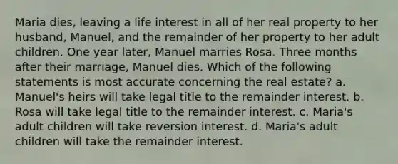 Maria dies, leaving a life interest in all of her real property to her husband, Manuel, and the remainder of her property to her adult children. One year later, Manuel marries Rosa. Three months after their marriage, Manuel dies. Which of the following statements is most accurate concerning the real estate? a. Manuel's heirs will take legal title to the remainder interest. b. Rosa will take legal title to the remainder interest. c. Maria's adult children will take reversion interest. d. Maria's adult children will take the remainder interest.