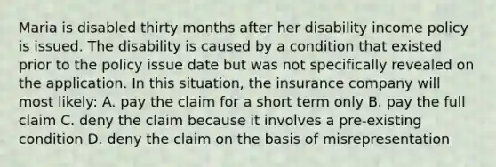 Maria is disabled thirty months after her disability income policy is issued. The disability is caused by a condition that existed prior to the policy issue date but was not specifically revealed on the application. In this situation, the insurance company will most likely: A. pay the claim for a short term only B. pay the full claim C. deny the claim because it involves a pre-existing condition D. deny the claim on the basis of misrepresentation