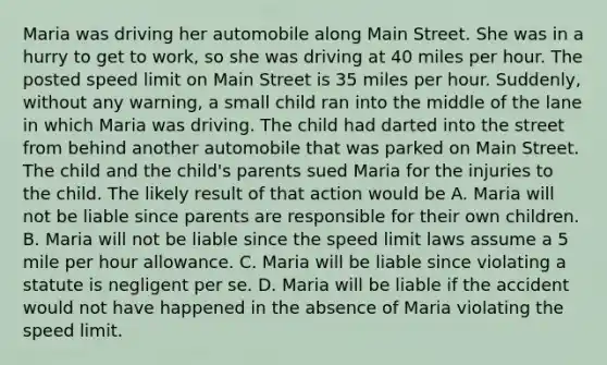 Maria was driving her automobile along Main Street. She was in a hurry to get to work, so she was driving at 40 miles per hour. The posted speed limit on Main Street is 35 miles per hour. Suddenly, without any warning, a small child ran into the middle of the lane in which Maria was driving. The child had darted into the street from behind another automobile that was parked on Main Street. The child and the child's parents sued Maria for the injuries to the child. The likely result of that action would be A. Maria will not be liable since parents are responsible for their own children. B. Maria will not be liable since the speed limit laws assume a 5 mile per hour allowance. C. Maria will be liable since violating a statute is negligent per se. D. Maria will be liable if the accident would not have happened in the absence of Maria violating the speed limit.