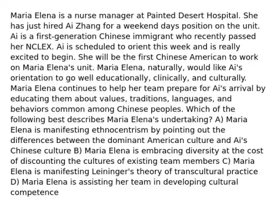 Maria Elena is a nurse manager at Painted Desert Hospital. She has just hired Ai Zhang for a weekend days position on the unit. Ai is a first-generation Chinese immigrant who recently passed her NCLEX. Ai is scheduled to orient this week and is really excited to begin. She will be the first Chinese American to work on Maria Elena's unit. Maria Elena, naturally, would like Ai's orientation to go well educationally, clinically, and culturally. Maria Elena continues to help her team prepare for Ai's arrival by educating them about values, traditions, languages, and behaviors common among Chinese peoples. Which of the following best describes Maria Elena's undertaking? A) Maria Elena is manifesting ethnocentrism by pointing out the differences between the dominant American culture and Ai's Chinese culture B) Maria Elena is embracing diversity at the cost of discounting the cultures of existing team members C) Maria Elena is manifesting Leininger's theory of transcultural practice D) Maria Elena is assisting her team in developing cultural competence