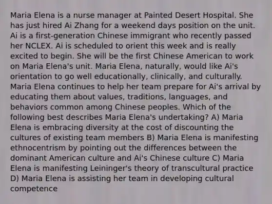 Maria Elena is a nurse manager at Painted Desert Hospital. She has just hired Ai Zhang for a weekend days position on the unit. Ai is a first-generation Chinese immigrant who recently passed her NCLEX. Ai is scheduled to orient this week and is really excited to begin. She will be the first Chinese American to work on Maria Elena's unit. Maria Elena, naturally, would like Ai's orientation to go well educationally, clinically, and culturally. Maria Elena continues to help her team prepare for Ai's arrival by educating them about values, traditions, languages, and behaviors common among Chinese peoples. Which of the following best describes Maria Elena's undertaking? A) Maria Elena is embracing diversity at the cost of discounting the cultures of existing team members B) Maria Elena is manifesting ethnocentrism by pointing out the differences between the dominant American culture and Ai's Chinese culture C) Maria Elena is manifesting Leininger's theory of transcultural practice D) Maria Elena is assisting her team in developing cultural competence