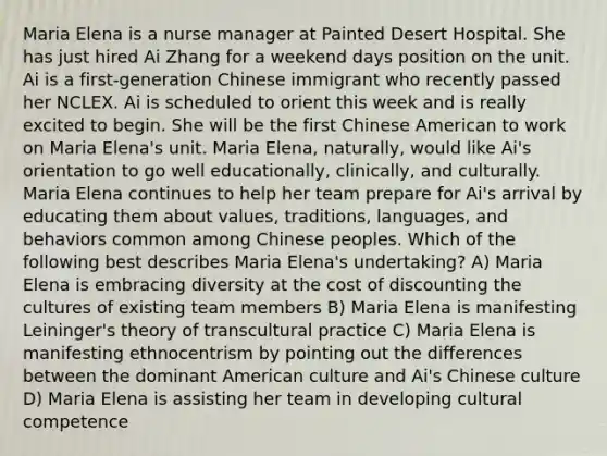 Maria Elena is a nurse manager at Painted Desert Hospital. She has just hired Ai Zhang for a weekend days position on the unit. Ai is a first-generation Chinese immigrant who recently passed her NCLEX. Ai is scheduled to orient this week and is really excited to begin. She will be the first Chinese American to work on Maria Elena's unit. Maria Elena, naturally, would like Ai's orientation to go well educationally, clinically, and culturally. Maria Elena continues to help her team prepare for Ai's arrival by educating them about values, traditions, languages, and behaviors common among Chinese peoples. Which of the following best describes Maria Elena's undertaking? A) Maria Elena is embracing diversity at the cost of discounting the cultures of existing team members B) Maria Elena is manifesting Leininger's theory of transcultural practice C) Maria Elena is manifesting ethnocentrism by pointing out the differences between the dominant American culture and Ai's Chinese culture D) Maria Elena is assisting her team in developing cultural competence