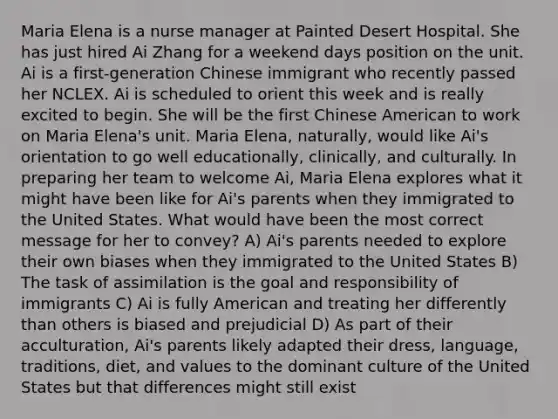 Maria Elena is a nurse manager at Painted Desert Hospital. She has just hired Ai Zhang for a weekend days position on the unit. Ai is a first-generation Chinese immigrant who recently passed her NCLEX. Ai is scheduled to orient this week and is really excited to begin. She will be the first Chinese American to work on Maria Elena's unit. Maria Elena, naturally, would like Ai's orientation to go well educationally, clinically, and culturally. In preparing her team to welcome Ai, Maria Elena explores what it might have been like for Ai's parents when they immigrated to the United States. What would have been the most correct message for her to convey? A) Ai's parents needed to explore their own biases when they immigrated to the United States B) The task of assimilation is the goal and responsibility of immigrants C) Ai is fully American and treating her differently than others is biased and prejudicial D) As part of their acculturation, Ai's parents likely adapted their dress, language, traditions, diet, and values to the dominant culture of the United States but that differences might still exist