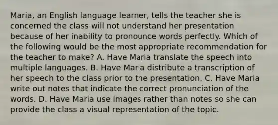 Maria, an English language learner, tells the teacher she is concerned the class will not understand her presentation because of her inability to pronounce words perfectly. Which of the following would be the most appropriate recommendation for the teacher to make? A. Have Maria translate the speech into multiple languages. B. Have Maria distribute a transcription of her speech to the class prior to the presentation. C. Have Maria write out notes that indicate the correct pronunciation of the words. D. Have Maria use images rather than notes so she can provide the class a visual representation of the topic.