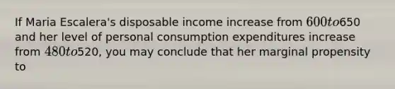 If Maria Escalera's disposable income increase from 600 to650 and her level of personal consumption expenditures increase from 480 to520, you may conclude that her marginal propensity to